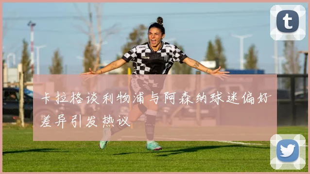 卡拉格谈利物浦与阿森纳球迷偏好差异引发热议