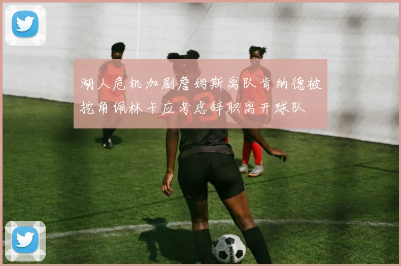 湖人危机加剧詹姆斯离队肯纳德被挖角佩林卡应考虑辞职离开球队