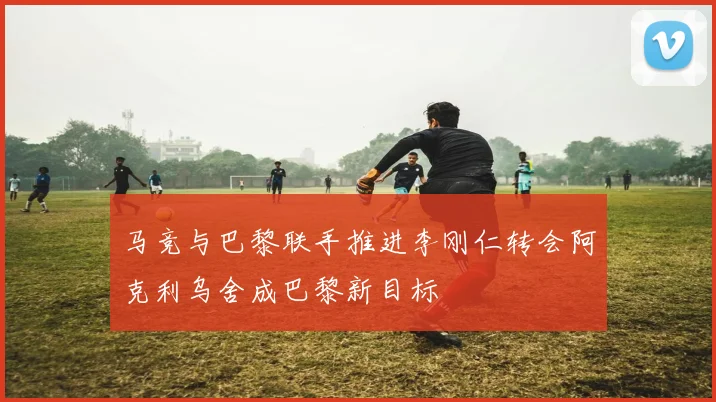 马竞与巴黎联手推进李刚仁转会阿克利乌舍成巴黎新目标