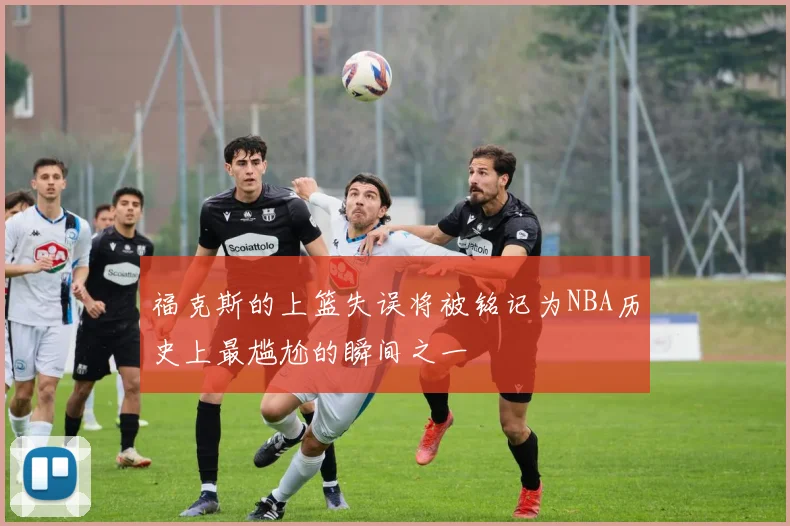 福克斯的上篮失误将被铭记为NBA历史上最尴尬的瞬间之一