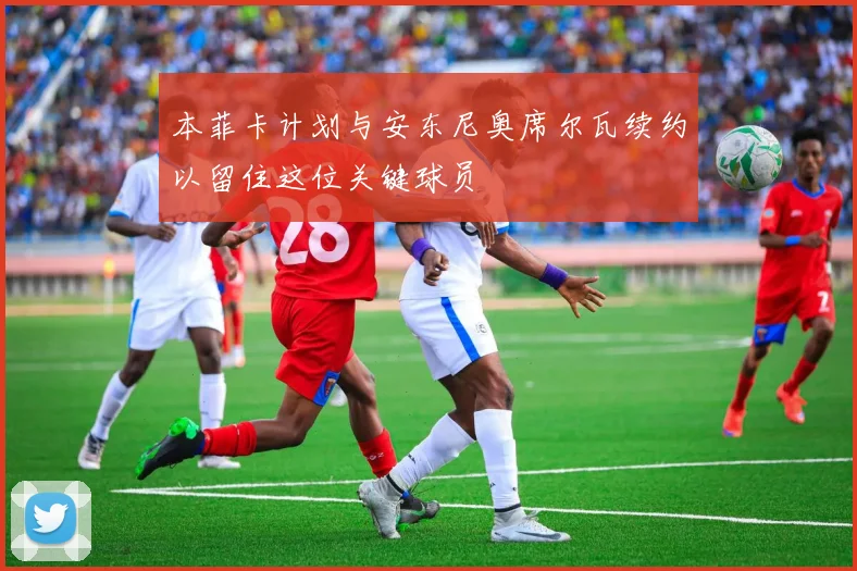 本菲卡计划与安东尼奥席尔瓦续约以留住这位关键球员