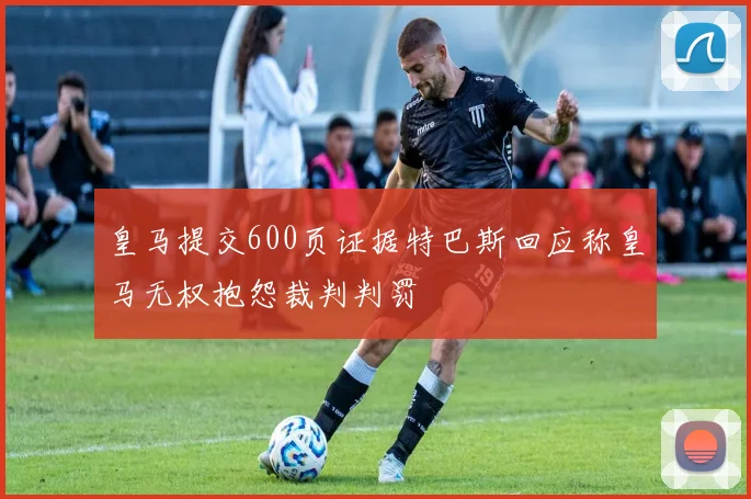 皇马提交600页证据特巴斯回应称皇马无权抱怨裁判判罚