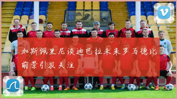 加斯佩里尼谈迪巴拉未来罗马德比前景引发关注
