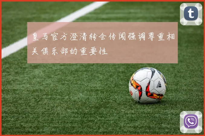 皇马官方澄清转会传闻强调尊重相关俱乐部的重要性