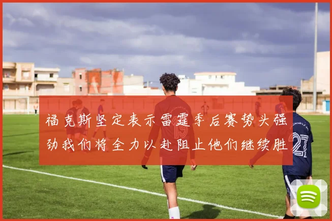 福克斯坚定表示雷霆季后赛势头强劲我们将全力以赴阻止他们继续胜利