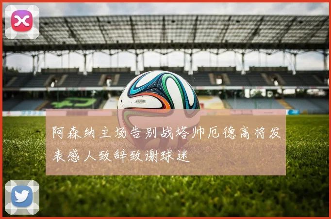 阿森纳主场告别战塔帅厄德高将发表感人致辞致谢球迷