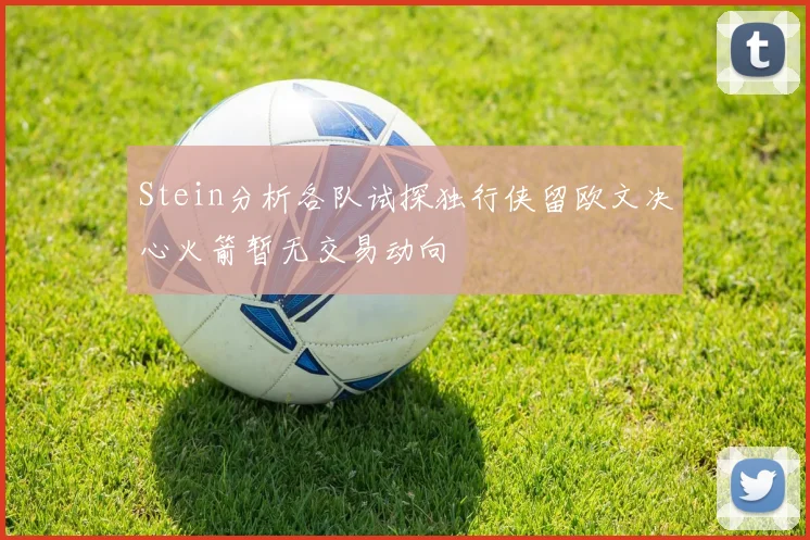 Stein分析各队试探独行侠留欧文决心火箭暂无交易动向