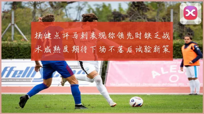 杨健点评马刺表现称领先时缺乏战术成熟度期待下场不落后试验新策略