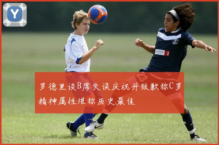 罗德里谈B席失误庆祝并致歉称C罗精神属性堪称历史最佳
