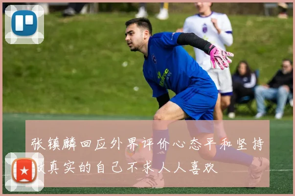 张镇麟回应外界评价心态平和坚持做真实的自己不求人人喜欢