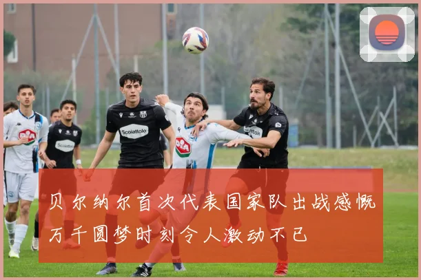 贝尔纳尔首次代表国家队出战感慨万千圆梦时刻令人激动不已