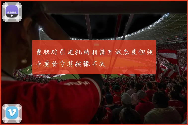 曼联对引进托纳利持开放态度但纽卡要价令其犹豫不决