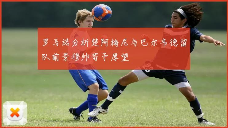罗马诺分析楚阿梅尼与巴尔韦德留队前景穆帅寄予厚望