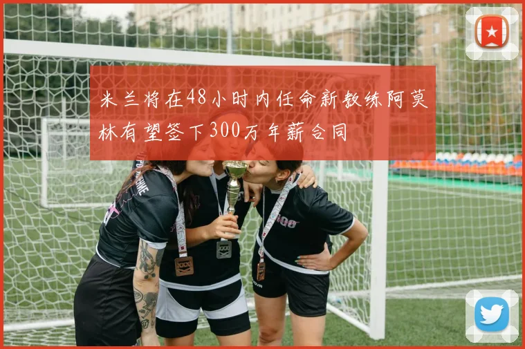 米兰将在48小时内任命新教练阿莫林有望签下300万年薪合同