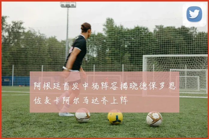 阿根廷首发中场阵容揭晓德保罗恩佐麦卡阿尔马达齐上阵