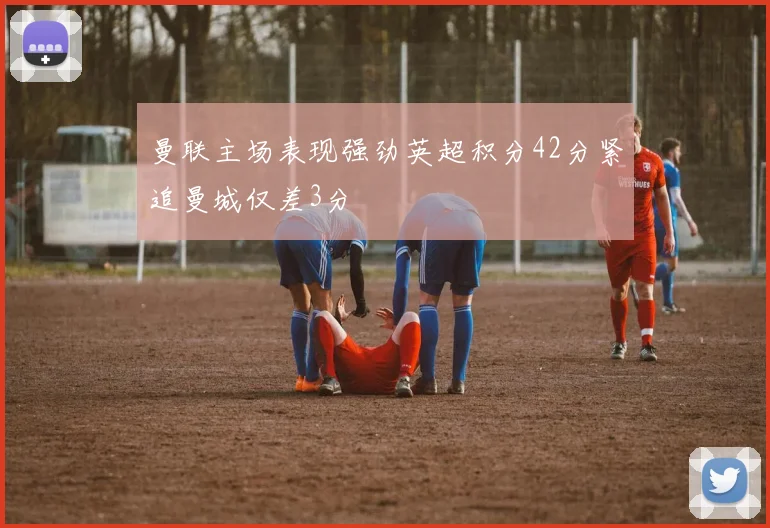 曼联主场表现强劲英超积分42分紧追曼城仅差3分