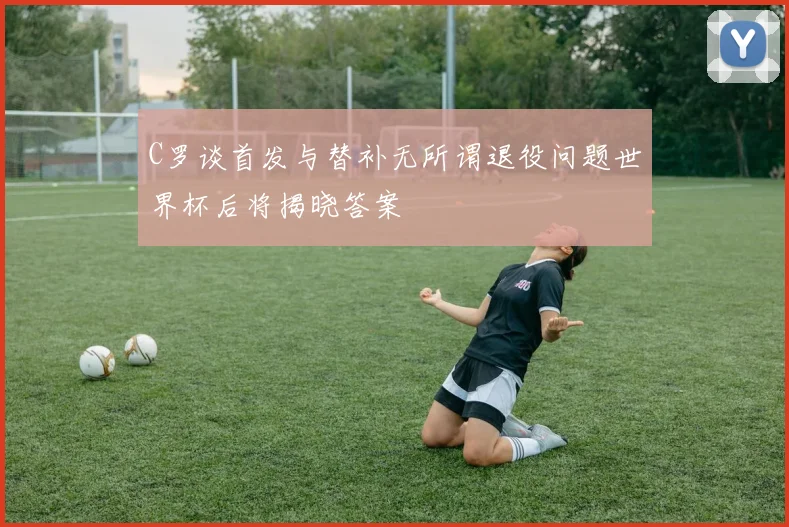 C罗谈首发与替补无所谓退役问题世界杯后将揭晓答案